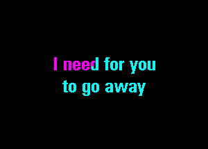 I need for you

to go away