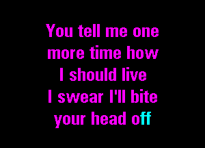 You tell me one
more time how

I should live
I swear I'll bite
your head off