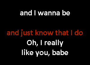 and I wanna be

and just know that I do
Oh, I really
like you, babe