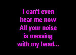 I can't even
hear me now

All your noise
is messing
with my head...
