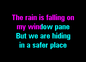 The rain is falling on
my window pane

But we are hiding
in a safer place