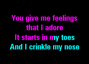 You give me feelings
that I adore

It starts in my toes
And I crinkle my nose