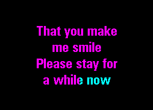 That you make
me smile

Please stay for
a while now