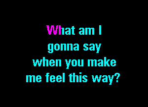 What am I
gonna say

when you make
me feel this way?