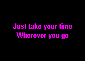 Just take your time

Wherever you go