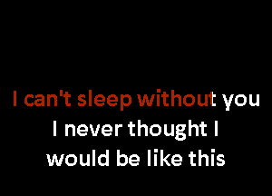 I can't sleep without you
Ineverthoughtl
would be like this