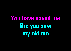You have saved me

like you saw
my old me