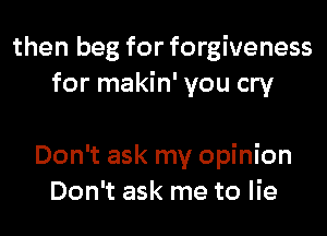 then beg for forgiveness
for makin' you cry

Don't ask my opinion
Don't ask me to lie