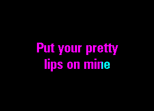 Put your pretty

lips on mine
