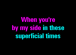 When you're

by my side in these
superficial times