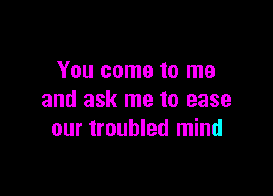 You come to me

and ask me to ease
our troubled mind