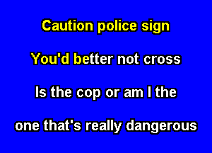Caution police sign

You'd better not cross

Is the cop or am I the

one that's really dangerous