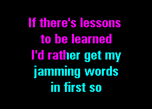 If there's lessons
to he learned

I'd rather get my
iamming words
in first so