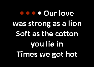 0 0 0 0 Our love
was strong as a lion

Soft as the cotton
you lie in
Times we got hot