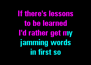 If there's lessons
to he learned

I'd rather get my
iamming words
in first so