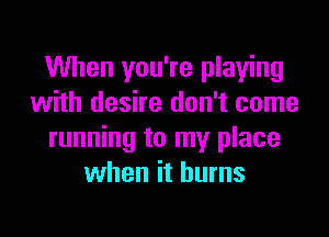 When you're playing
with desire don't come

running to my place
when it burns