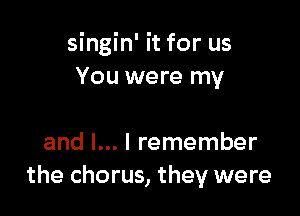 singin' it for us
You were my

and l... I remember
the chorus, they were