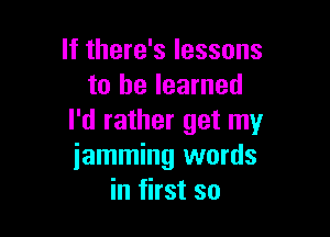 If there's lessons
to he learned

I'd rather get my
iamming words
in first so