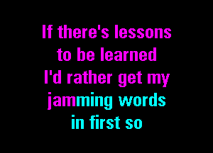 If there's lessons
to he learned

I'd rather get my
iamming words
in first so