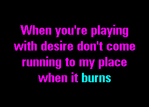 When you're playing
with desire don't come

running to my place
when it burns