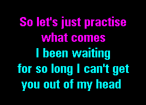 So let's iust practise
what comes

I been waiting
for so long I can't get
you out of my head