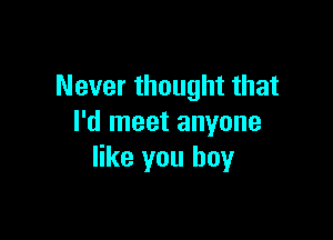 Never thought that

I'd meet anyone
like you boy