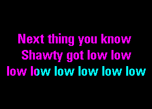 Next thing you know

Shawty got low low
low low low low low low