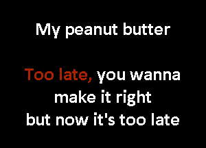 My peanut butter

Too late, you wanna
make it right
but now it's too late