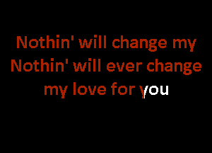 Nothin' will change my
Nothin' will ever change

my love for you