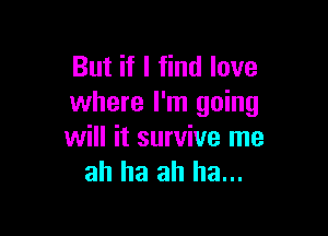 But if I find love
where I'm going

will it survive me
ah ha ah ha...