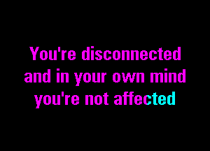 You're disconnected

and in your own mind
you're not affected