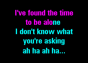 I've found the time
to he alone

I don't know what
you're asking
ah ha ah ha...