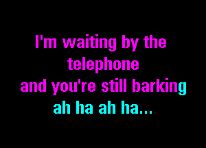 I'm waiting hy the
telephone

and you're still barking
ah ha ah ha...