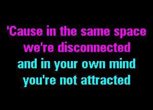 'Cause in the same space
we're disconnected
and in your own mind
you're not attracted