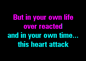 But in your own life
over reacted

and in your own time...
this heart attack