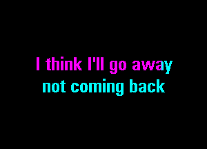 I think I'll go away

not coming back