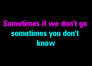 Sometimes if we don't go

sometimes you don't
know