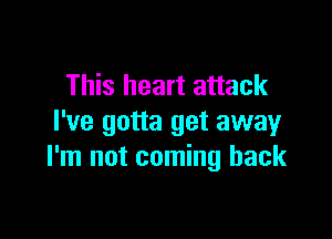 This heart attack

I've gotta get away
I'm not coming back