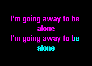 I'm going away to he
alone

I'm going away to be
alone