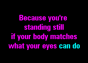 Because you're
standing still

if your body matches
what your eyes can do