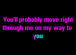 You'll probably move right

through me on my way to
you