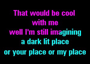 That would be cool
with me
well I'm still imagining
a dark lit place
or your place or my place