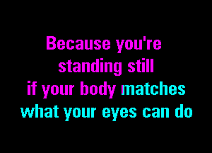 Because you're
standing still

if your body matches
what your eyes can do