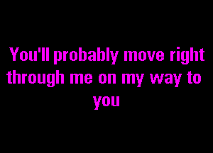 You'll probably move right

through me on my way to
you