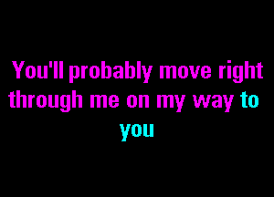 You'll probably move right

through me on my way to
you