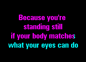 Because you're
standing still

if your body matches
what your eyes can do