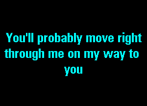 You'll probably move right

through me on my way to
you