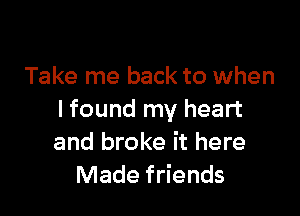 Take me back to when

I found my heart
and broke it here
Made friends