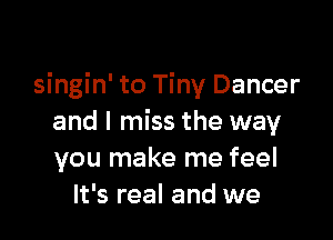 singin' to Tiny Dancer

and I miss the way
you make me feel
It's real and we