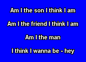 Am I the son I think I am
Am I the friend I think I am

Am I the man

lthink I wanna be - hey